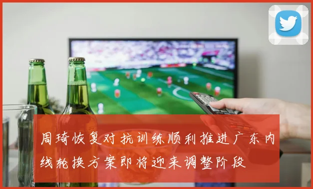 周琦恢复对抗训练顺利推进广东内线轮换方案即将迎来调整阶段